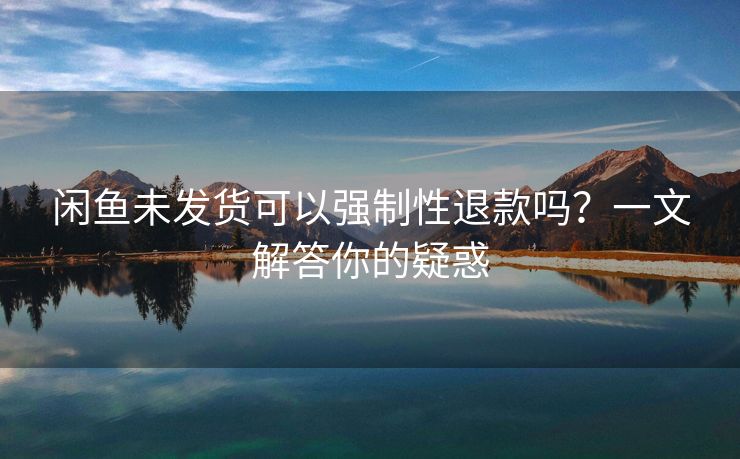 闲鱼未发货可以强制性退款吗？一文解答你的疑惑