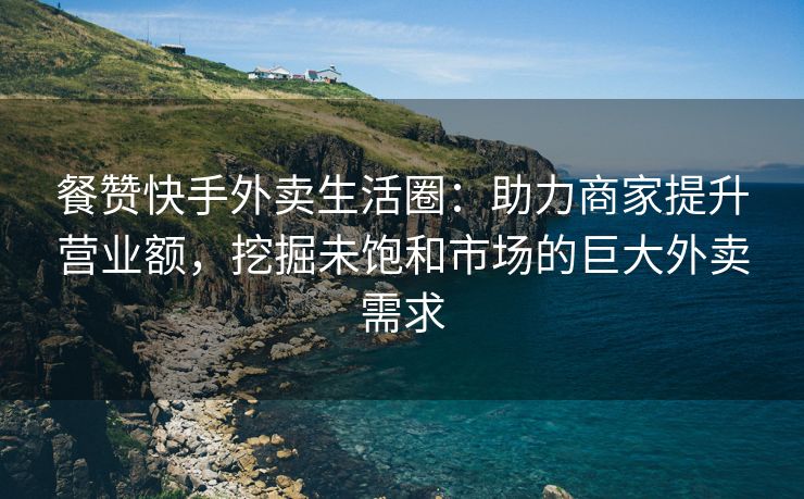 餐赞快手外卖生活圈：助力商家提升营业额，挖掘未饱和市场的巨大外卖需求