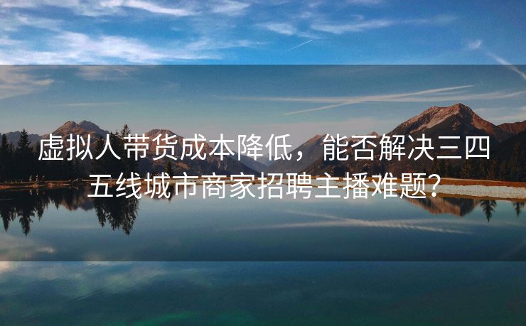 虚拟人带货成本降低，能否解决三四五线城市商家招聘主播难题？