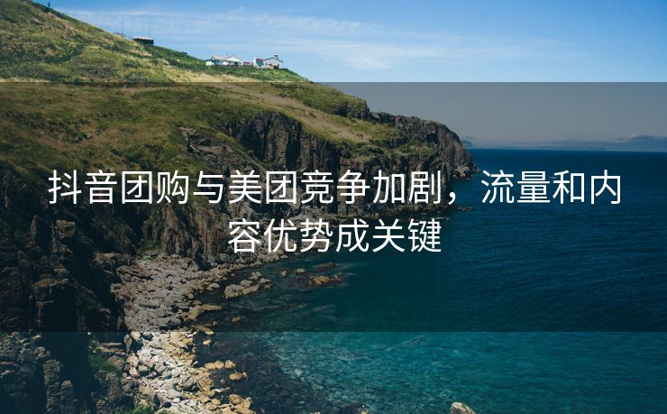 抖音团购与美团竞争加剧，流量和内容优势成关键