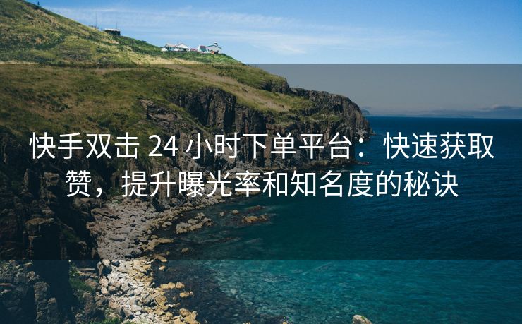 快手双击 24 小时下单平台：快速获取赞，提升曝光率和知名度的秘诀