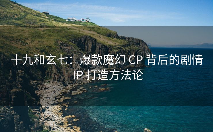 十九和玄七：爆款魔幻 CP 背后的剧情 IP 打造方法论