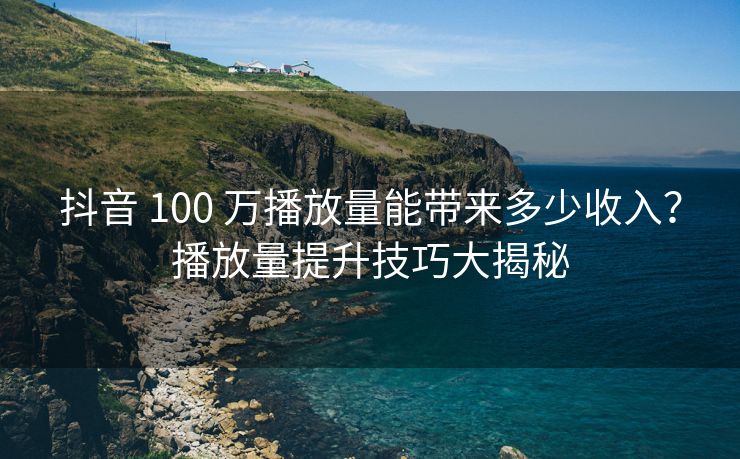 抖音 100 万播放量能带来多少收入？播放量提升技巧大揭秘