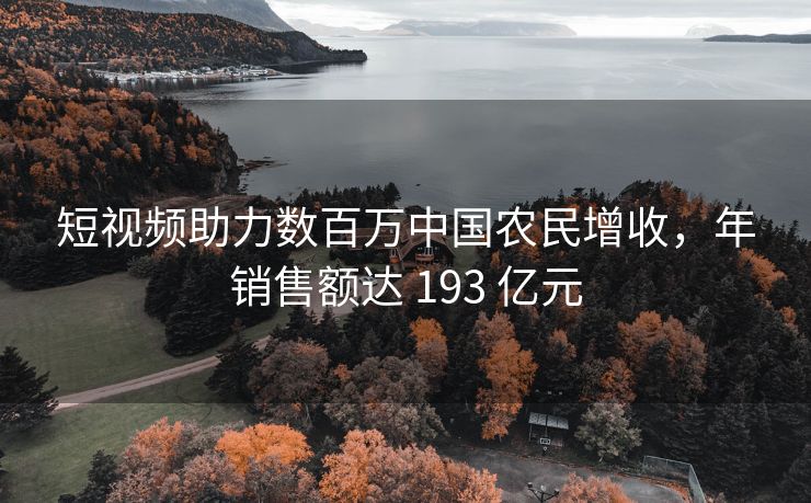 短视频助力数百万中国农民增收，年销售额达 193 亿元