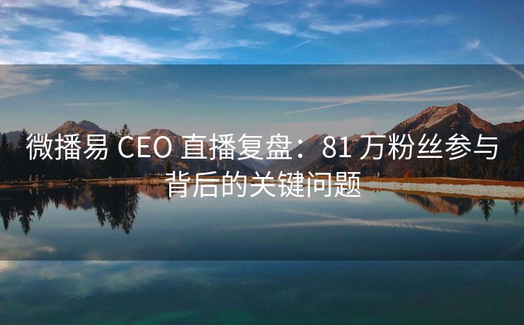 微播易 CEO 直播复盘：81 万粉丝参与背后的关键问题