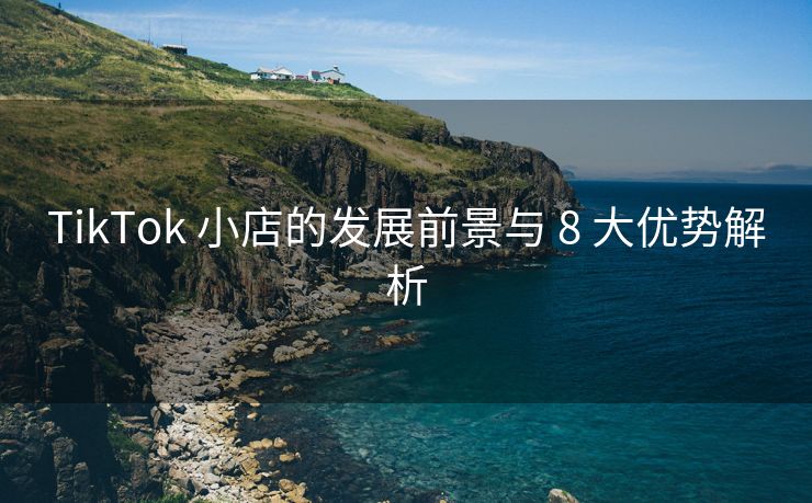 TikTok 小店的发展前景与 8 大优势解析