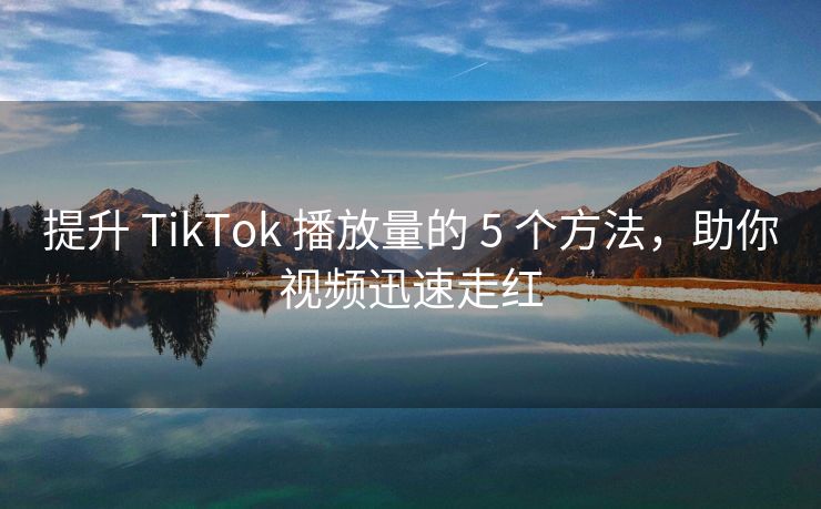 提升 TikTok 播放量的 5 个方法，助你视频迅速走红