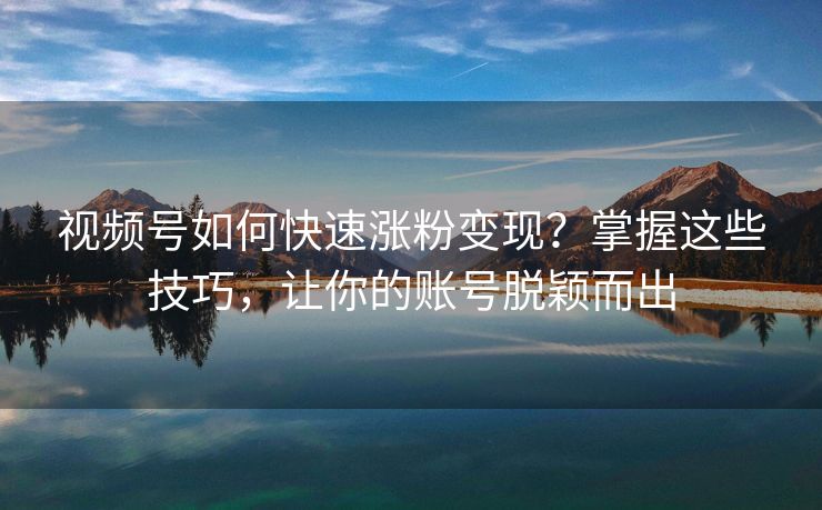 视频号如何快速涨粉变现？掌握这些技巧，让你的账号脱颖而出