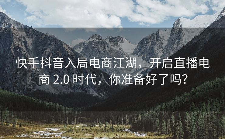 快手抖音入局电商江湖，开启直播电商 2.0 时代，你准备好了吗？