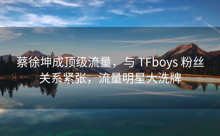 蔡徐坤成顶级流量，与 TFboys 粉丝关系紧张，流量明星大洗牌