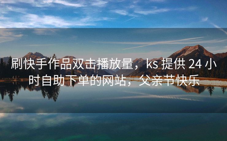 刷快手作品双击播放量，ks 提供 24 小时自助下单的网站，父亲节快乐