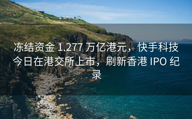 冻结资金 1.277 万亿港元，快手科技今日在港交所上市，刷新香港 IPO 纪录