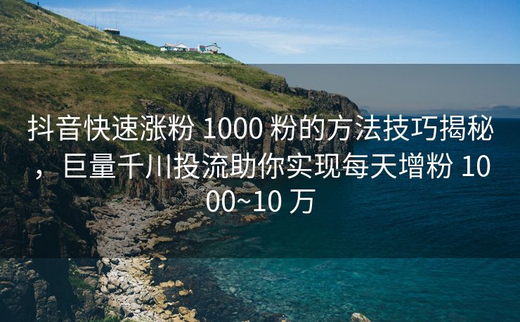 抖音快速涨粉 1000 粉的方法技巧揭秘，巨量千川投流助你实现每天增粉 1000~10 万