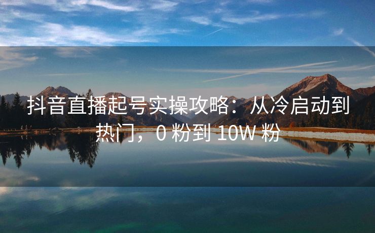 抖音直播起号实操攻略：从冷启动到热门，0 粉到 10W 粉