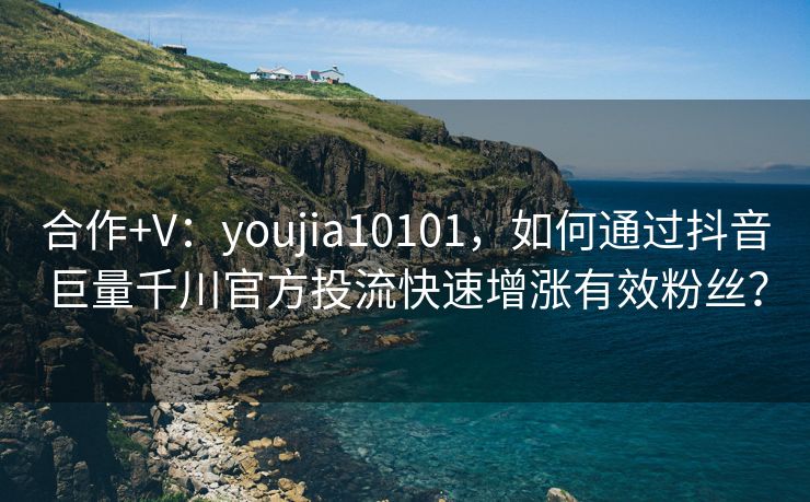 合作+V：youjia10101，如何通过抖音巨量千川官方投流快速增涨有效粉丝？