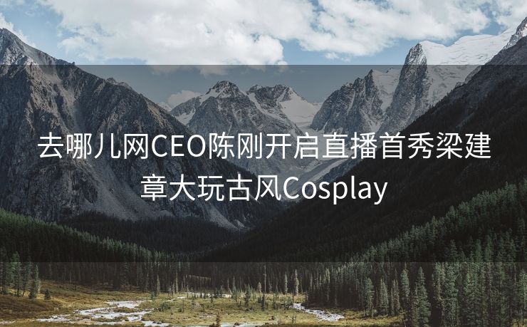 去哪儿网CEO陈刚开启直播首秀梁建章大玩古风Cosplay