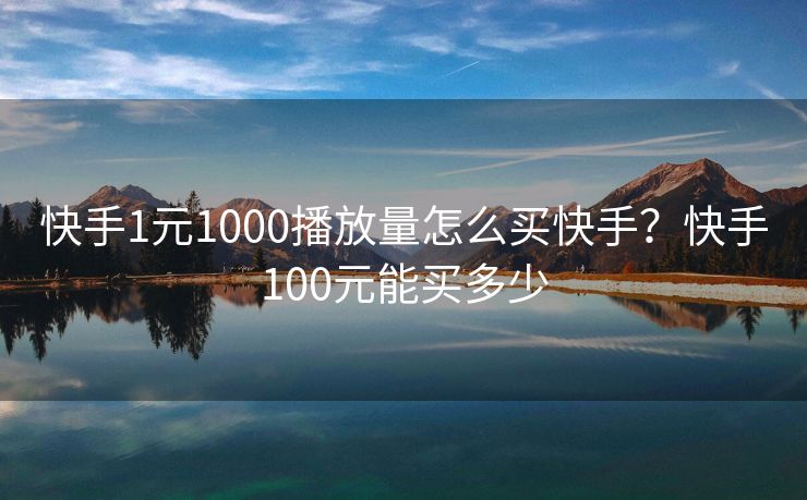 快手1元1000播放量怎么买快手？快手100元能买多少