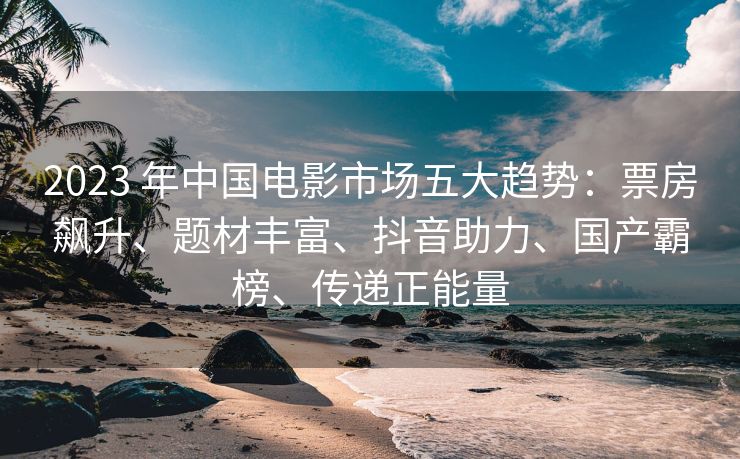 2023 年中国电影市场五大趋势：票房飙升、题材丰富、抖音助力、国产霸榜、传递正能量