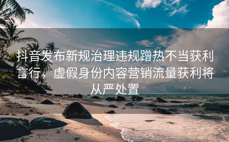 抖音发布新规治理违规蹭热不当获利言行，虚假身份内容营销流量获利将从严处置