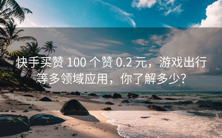 快手买赞 100 个赞 0.2 元，游戏出行等多领域应用，你了解多少？