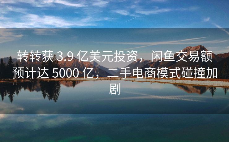 转转获 3.9 亿美元投资，闲鱼交易额预计达 5000 亿，二手电商模式碰撞加剧