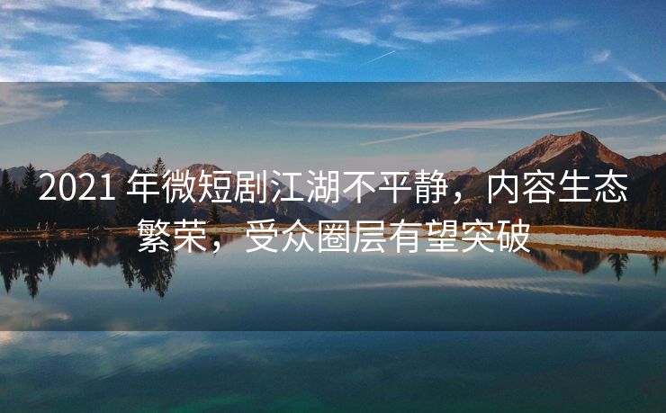 2021 年微短剧江湖不平静，内容生态繁荣，受众圈层有望突破