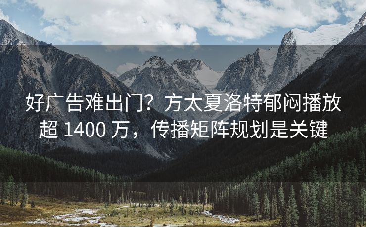 好广告难出门？方太夏洛特郁闷播放超 1400 万，传播矩阵规划是关键