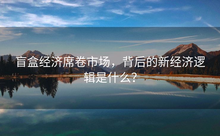 盲盒经济席卷市场，背后的新经济逻辑是什么？