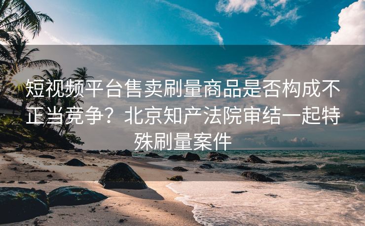 短视频平台售卖刷量商品是否构成不正当竞争？北京知产法院审结一起特殊刷量案件