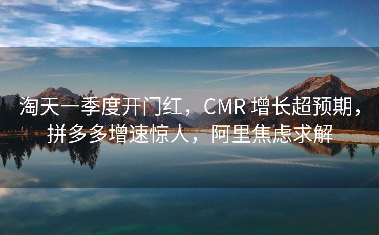 淘天一季度开门红，CMR 增长超预期，拼多多增速惊人，阿里焦虑求解