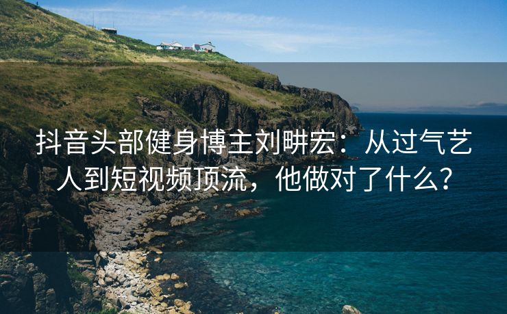 抖音头部健身博主刘畊宏：从过气艺人到短视频顶流，他做对了什么？