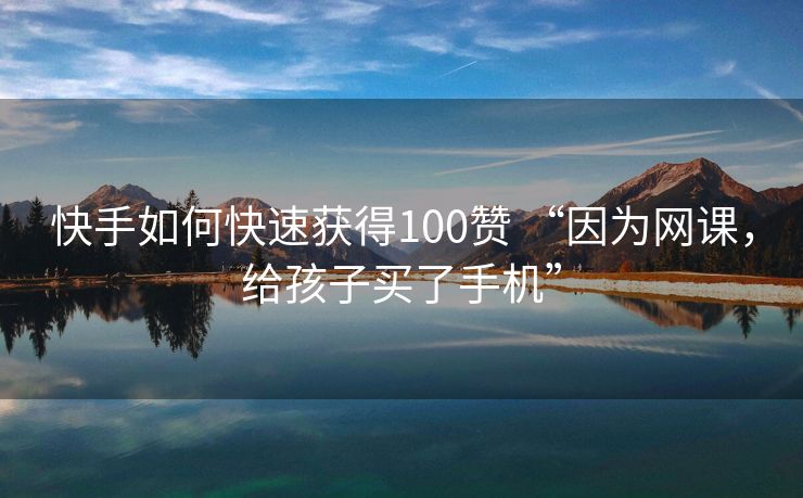 快手如何快速获得100赞 “因为网课，给孩子买了手机”