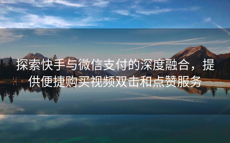 探索快手与微信支付的深度融合，提供便捷购买视频双击和点赞服务