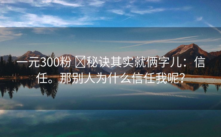 一元300粉 ​秘诀其实就俩字儿：信任。那别人为什么信任我呢？