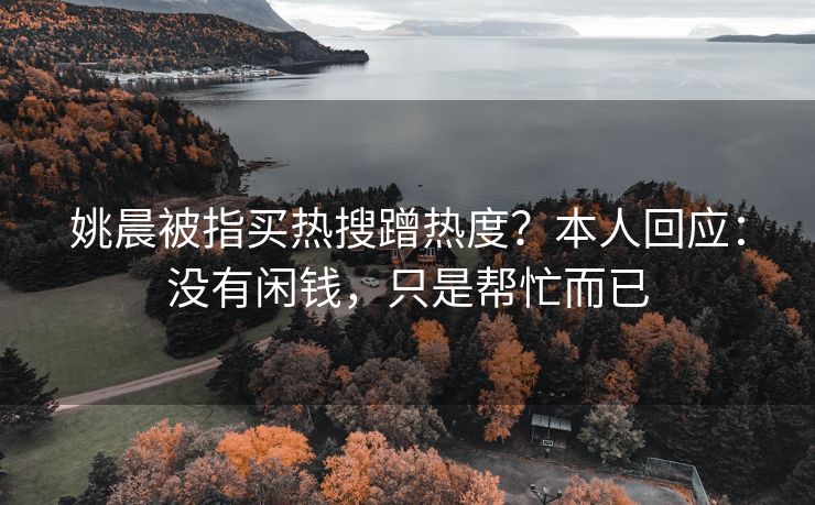 姚晨被指买热搜蹭热度？本人回应：没有闲钱，只是帮忙而已