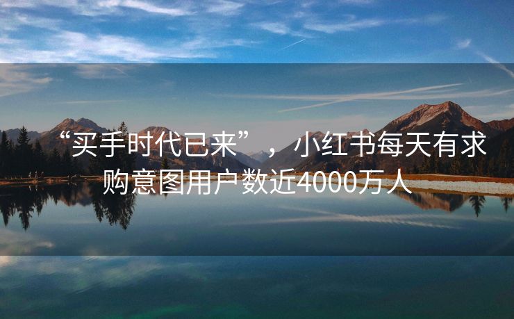 “买手时代已来”，小红书每天有求购意图用户数近4000万人