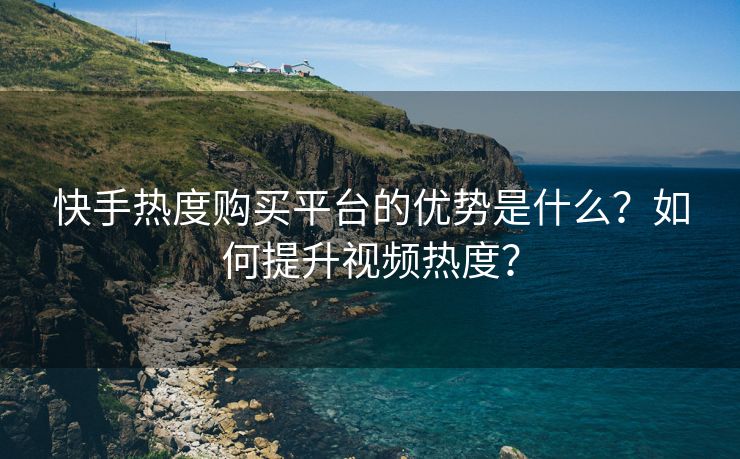 快手热度购买平台的优势是什么？如何提升视频热度？