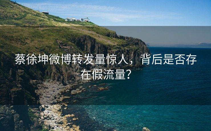 蔡徐坤微博转发量惊人，背后是否存在假流量？