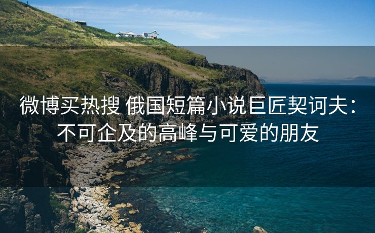 微博买热搜 俄国短篇小说巨匠契诃夫：不可企及的高峰与可爱的朋友