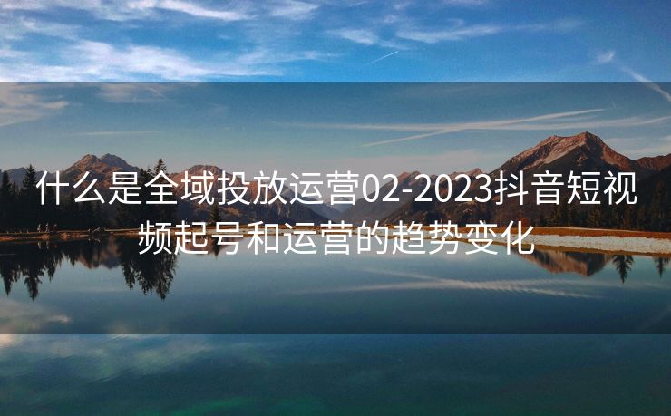 什么是全域投放运营02-2023抖音短视频起号和运营的趋势变化