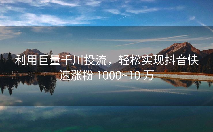 利用巨量千川投流，轻松实现抖音快速涨粉 1000~10 万