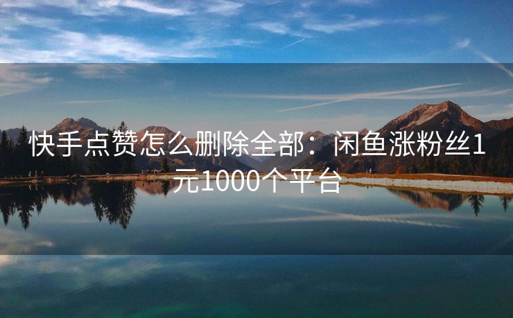 快手点赞怎么删除全部：闲鱼涨粉丝1元1000个平台