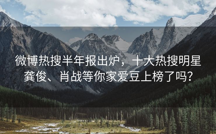 微博热搜半年报出炉，十大热搜明星龚俊、肖战等你家爱豆上榜了吗？