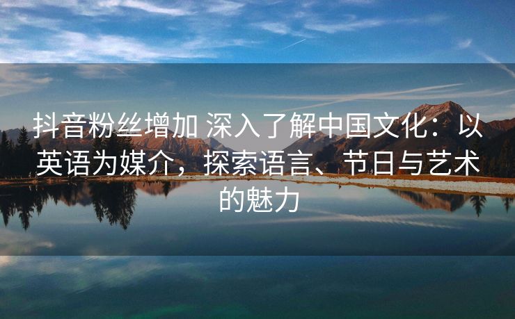 抖音粉丝增加 深入了解中国文化：以英语为媒介，探索语言、节日与艺术的魅力