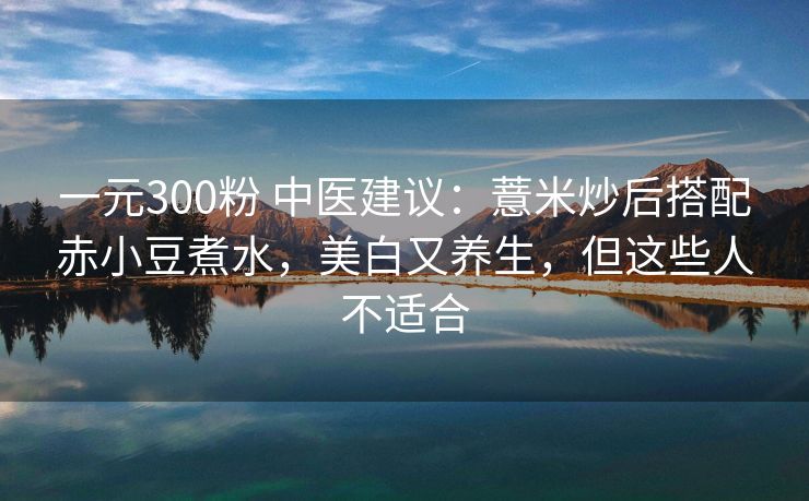 一元300粉 中医建议：薏米炒后搭配赤小豆煮水，美白又养生，但这些人不适合