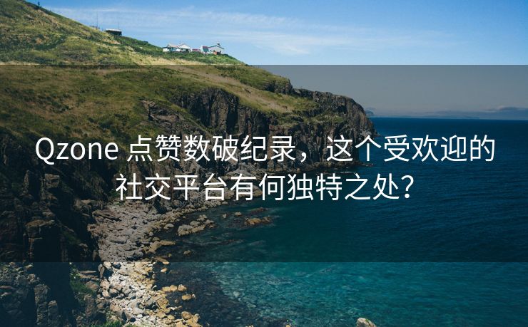 Qzone 点赞数破纪录，这个受欢迎的社交平台有何独特之处？