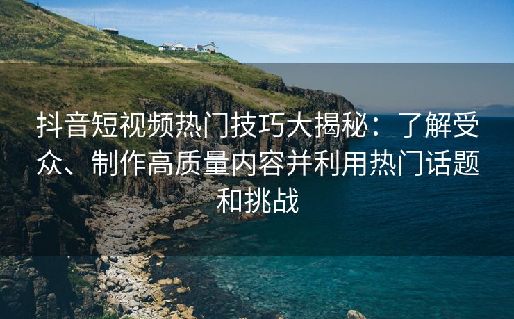 抖音短视频热门技巧大揭秘：了解受众、制作高质量内容并利用热门话题和挑战