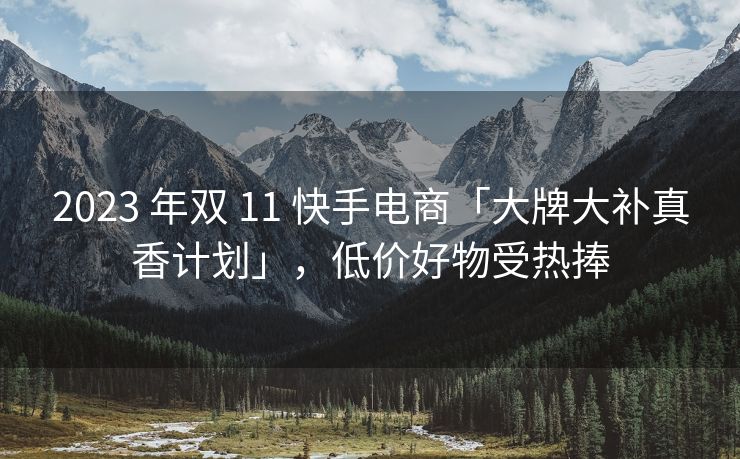 2023 年双 11 快手电商「大牌大补真香计划」，低价好物受热捧