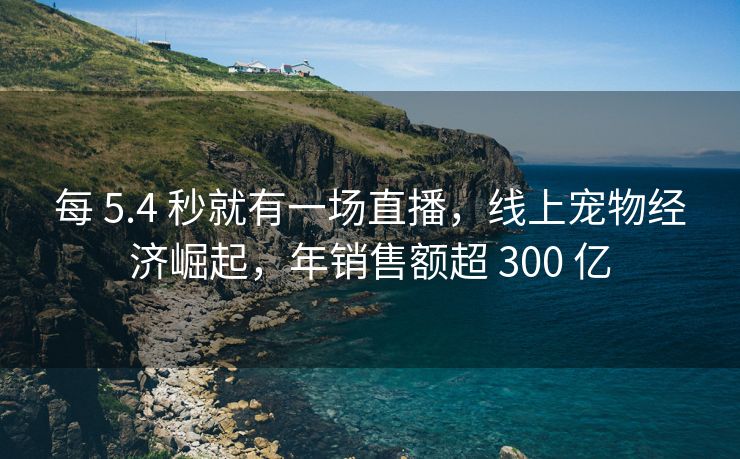 每 5.4 秒就有一场直播，线上宠物经济崛起，年销售额超 300 亿