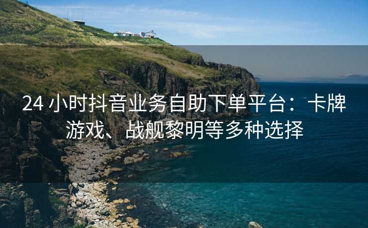 24 小时抖音业务自助下单平台：卡牌游戏、战舰黎明等多种选择